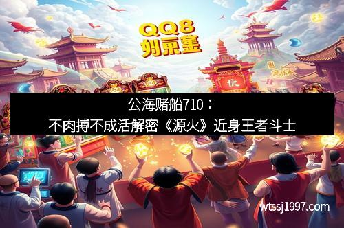 公海赌船710：不肉搏不成活解密《源火》近身王者斗士